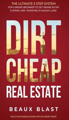 Dirt Cheap Real Estate: The Ultimate 5 Step System for a Broke Beginner to get INSANE ROI by Flipping and Investing in Vacant Land Build your Passive Income with No Money Down