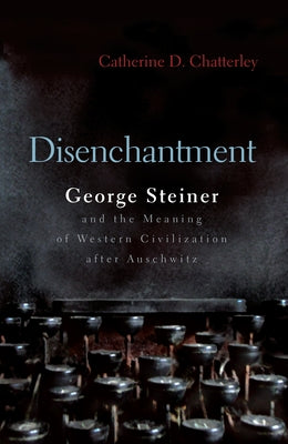 Disenchantment: George Steiner and Meaning of Western Civilization After Auschwitz (Religion, Theology and the Holocaust)