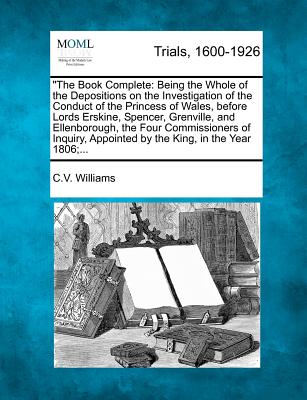 "The Book Complete: Being the Whole of the Depositions on the Investigation of the Conduct of the Princess of Wales, Before Lords Erskine, Spencer, ... Appointed by the King, in the Year 1806;...